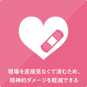 現場を直接見なくて済むため、精神的ダメージを軽減できる