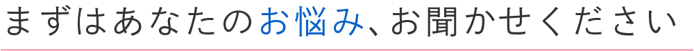 まずはあなたのお悩み、お聞かせください